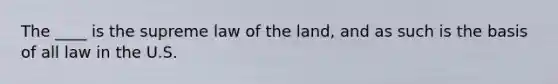 The ____ is the supreme law of the land, and as such is the basis of all law in the U.S.