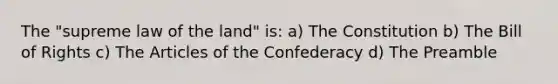 The "supreme law of the land" is: a) The Constitution b) The Bill of Rights c) The Articles of the Confederacy d) The Preamble