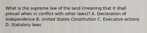 What is the supreme law of the land (meaning that it shall prevail when in conflict with other laws)? A. Declaration of Independence B. United States Constitution C. Executive actions D. Statutory laws