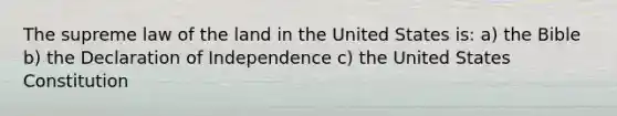 The supreme law of the land in the United States is: a) the Bible b) the Declaration of Independence c) the United States Constitution