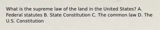 What is the supreme law of the land in the United States? A. Federal statutes B. State Constitution C. The common law D. The U.S. Constitution