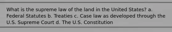 What is the supreme law of the land in the United States? a. Federal Statutes b. Treaties c. Case law as developed through the U.S. Supreme Court d. The U.S. Constitution