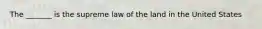 The _______ is the supreme law of the land in the United States