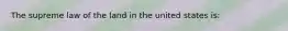 The supreme law of the land in the united states is: