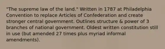 "The supreme law of the land." Written in 1787 at Philadelphia Convention to replace Articles of Confederation and create stronger central government. Outlines structure & power of 3 branches of national government. Oldest written constitution still in use (but amended 27 times plus myriad informal amendments).