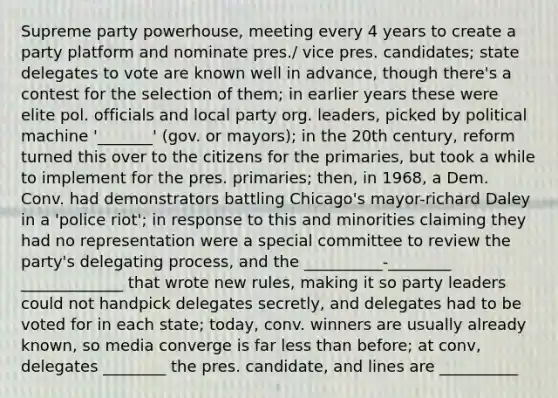 Supreme party powerhouse, meeting every 4 years to create a party platform and nominate pres./ vice pres. candidates; state delegates to vote are known well in advance, though there's a contest for the selection of them; in earlier years these were elite pol. officials and local party org. leaders, picked by political machine '_______' (gov. or mayors); in the 20th century, reform turned this over to the citizens for the primaries, but took a while to implement for the pres. primaries; then, in 1968, a Dem. Conv. had demonstrators battling Chicago's mayor-richard Daley in a 'police riot'; in response to this and minorities claiming they had no representation were a special committee to review the party's delegating process, and the __________-________ _____________ that wrote new rules, making it so party leaders could not handpick delegates secretly, and delegates had to be voted for in each state; today, conv. winners are usually already known, so media converge is far less than before; at conv, delegates ________ the pres. candidate, and lines are __________