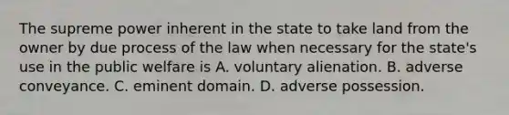 The supreme power inherent in the state to take land from the owner by due process of the law when necessary for the state's use in the public welfare is A. voluntary alienation. B. adverse conveyance. C. eminent domain. D. adverse possession.