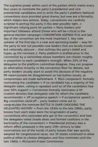 The supreme power within each of the parties which meets every four years to nominate the party's presidential and vice presidential candidates and to write the party's platform National conventions once provided great drama, but now are a formality, which means less airtime. Today, conventions are carefully scripted to portray the party in the best possibly light. > Significant rallying point for parties > Party leaders and important followers attend (those who will be critical in the general election campaign) CONVENTION AGENDA First and last day of the convention are the most important 1. Key note speaker of the first day is a new and upcoming leader -- way for the party to test out possible new leaders that are locally known but nationally obscure -- that outlines the party's belief and hypes up the nominee 2. Party platform is drafted prior to the convention by a committee whose members are chosen roughly in proportion to each candidate's strength. When 20% of the delegates to the platform committee disagree, they can propose an alternative minority to the convention floor for debate, but party leaders usually want to avoid this because of the negative PR repercussions for disagreement on hot-button issues, so compromises are made beforehand. 3. Main component: formally nominating the candidate > If no candidate has a majority of the delegate votes, voting is repeated until on of the candidates had over 50% support > Convention formally nominates a VP (custom dictates that delegates vote for whom the candidate recommends) > VP acceptance speech > P acceptance speech > Big convention send-off -- party leaders come out to congratulate the nominee BATTLE IS OVER CHOOSING THE DELEGATES HISTORY > From the 1830s to the late 1960s, party bosses from each state were the kingmakers of party conventions who controlled who got to the convention and how the delegates voted (made deals and formed coalitions in the backrooms of the convention) > Presidential primary was a reform effort proposed in the early 20th century to take nominations out of the hands of party bosses that was quickly adopted for congressional races, but 35 states continued to allow political elites to choose delegates and thus nominees until the late 1960s > McGovern-Fraser Commission