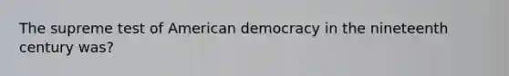 The supreme test of American democracy in the nineteenth century was?