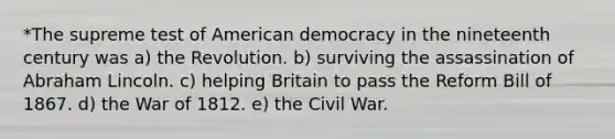 *The supreme test of American democracy in the nineteenth century was a) the Revolution. b) surviving the assassination of Abraham Lincoln. c) helping Britain to pass the Reform Bill of 1867. d) the War of 1812. e) the Civil War.