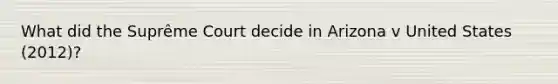 What did the Suprême Court decide in Arizona v United States (2012)?