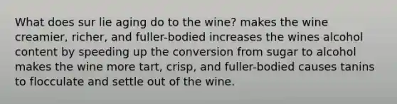 What does sur lie aging do to the wine? makes the wine creamier, richer, and fuller-bodied increases the wines alcohol content by speeding up the conversion from sugar to alcohol makes the wine more tart, crisp, and fuller-bodied causes tanins to flocculate and settle out of the wine.