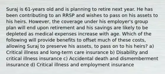 Suraj is 61-years old and is planning to retire next year. He has been contributing to an RRSP and wishes to pass on his assets to his heirs. However, the coverage under his employer's group plan will end upon retirement and his savings are likely to be depleted as medical expenses increase with age. Which of the following will provide benefits to offset much of these costs, allowing Suraj to preserve his assets, to pass on to his heirs? a) Critical illness and long-term care insurance b) Disability and critical illness insurance c) Accidental death and dismemberment insurance d) Critical illness and employment insurance