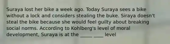 Suraya lost her bike a week ago. Today Suraya sees a bike without a lock and considers stealing the buke. Siraya doesn't steal the bike because she would feel guilty about breaking social norms. According to Kohlberg's level of moral development, Suraya is at the _____ ____ level