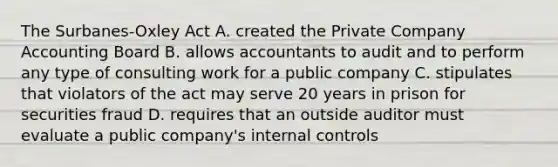 The Surbanes-Oxley Act A. created the Private Company Accounting Board B. allows accountants to audit and to perform any type of consulting work for a public company C. stipulates that violators of the act may serve 20 years in prison for securities fraud D. requires that an outside auditor must evaluate a public company's internal controls