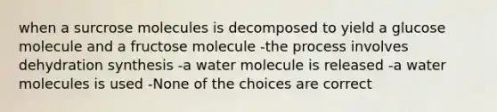 when a surcrose molecules is decomposed to yield a glucose molecule and a fructose molecule -the process involves dehydration synthesis -a water molecule is released -a water molecules is used -None of the choices are correct