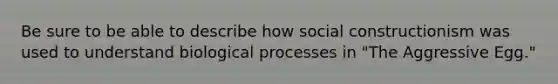 Be sure to be able to describe how social constructionism was used to understand biological processes in "The Aggressive Egg."