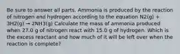 Be sure to answer all parts. Ammonia is produced by the reaction of nitrogen and hydrogen according to the equation N2(g) + 3H2(g) → 2NH3(g) Calculate the mass of ammonia produced when 27.0 g of nitrogen react with 15.0 g of hydrogen. Which is the excess reactant and how much of it will be left over when the reaction is complete?