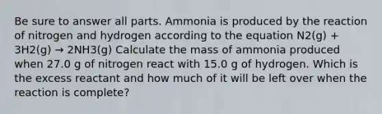 Be sure to answer all parts. Ammonia is produced by the reaction of nitrogen and hydrogen according to the equation N2(g) + 3H2(g) → 2NH3(g) Calculate the mass of ammonia produced when 27.0 g of nitrogen react with 15.0 g of hydrogen. Which is the excess reactant and how much of it will be left over when the reaction is complete?