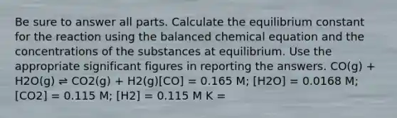 Be sure to answer all parts. Calculate the equilibrium constant for the reaction using the balanced chemical equation and the concentrations of the substances at equilibrium. Use the appropriate significant figures in reporting the answers. CO(g) + H2O(g) ⇌ CO2(g) + H2(g)[CO] = 0.165 M; [H2O] = 0.0168 M;[CO2] = 0.115 M; [H2] = 0.115 M K =