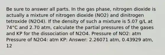 Be sure to answer all parts. In the gas phase, nitrogen dioxide is actually a mixture of nitrogen dioxide (NO2) and dinitrogen tetroxide (N2O4). If the density of such a mixture is 5.07 g/L at 74°C and 2.70 atm, calculate the partial pressures of the gases and KP for the dissociation of N2O4. Pressure of NO2: atm Pressure of N2O4: atm KP: Answer: 2.26071 atm, 0.43929 atm, 12