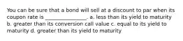 You can be sure that a bond will sell at a discount to par when its coupon rate is ________________. a. less than its yield to maturity b. greater than its conversion call value c. equal to its yield to maturity d. greater than its yield to maturity