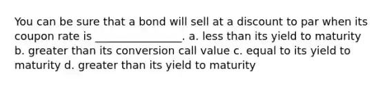 You can be sure that a bond will sell at a discount to par when its coupon rate is ________________. a. less than its yield to maturity b. greater than its conversion call value c. equal to its yield to maturity d. greater than its yield to maturity