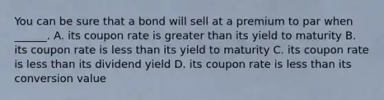 You can be sure that a bond will sell at a premium to par when ______. A. its coupon rate is greater than its yield to maturity B. its coupon rate is less than its yield to maturity C. its coupon rate is less than its dividend yield D. its coupon rate is less than its conversion value