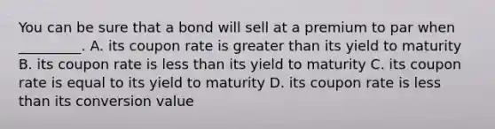 You can be sure that a bond will sell at a premium to par when _________. A. its coupon rate is greater than its yield to maturity B. its coupon rate is less than its yield to maturity C. its coupon rate is equal to its yield to maturity D. its coupon rate is less than its conversion value