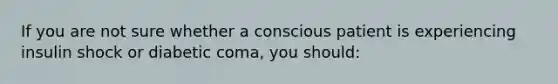 If you are not sure whether a conscious patient is experiencing insulin shock or diabetic coma, you should: