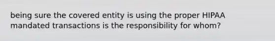 being sure the covered entity is using the proper HIPAA mandated transactions is the responsibility for whom?