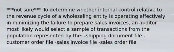 ***not sure*** To determine whether <a href='https://www.questionai.com/knowledge/kjj42owoAP-internal-control' class='anchor-knowledge'>internal control</a> relative to the revenue cycle of a wholesaling entity is operating effectively in minimizing the failure to prepare sales invoices, an auditor most likely would select a sample of transactions from the population represented by the: -shipping document file -customer order file -sales invoice file -sales order file