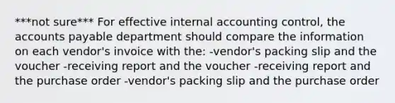 ***not sure*** For effective internal accounting control, the <a href='https://www.questionai.com/knowledge/kWc3IVgYEK-accounts-payable' class='anchor-knowledge'>accounts payable</a> department should compare the information on each vendor's invoice with the: -vendor's packing slip and the voucher -receiving report and the voucher -receiving report and the purchase order -vendor's packing slip and the purchase order