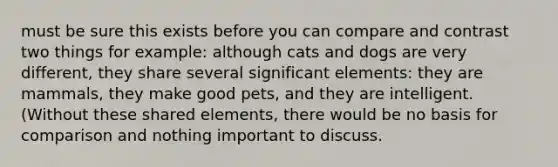 must be sure this exists before you can compare and contrast two things for example: although cats and dogs are very different, they share several significant elements: they are mammals, they make good pets, and they are intelligent. (Without these shared elements, there would be no basis for comparison and nothing important to discuss.