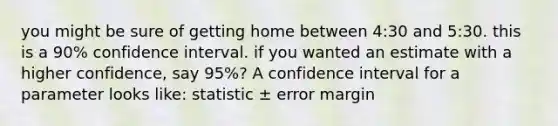 you might be sure of getting home between 4:30 and 5:30. this is a 90% confidence interval. if you wanted an estimate with a higher confidence, say 95%? A confidence interval for a parameter looks like: statistic ± error margin