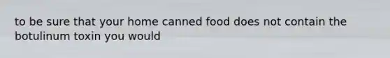 to be sure that your home canned food does not contain the botulinum toxin you would