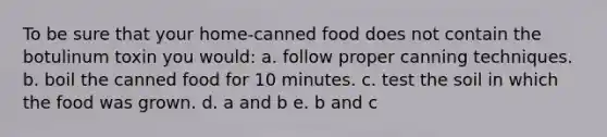 To be sure that your home-canned food does not contain the botulinum toxin you would: a. follow proper canning techniques. b. boil the canned food for 10 minutes. c. test the soil in which the food was grown. d. a and b e. b and c