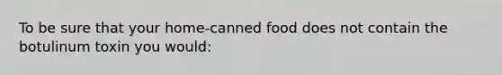 To be sure that your home-canned food does not contain the botulinum toxin you would: