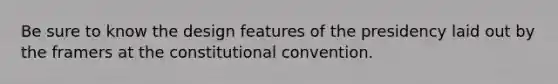 Be sure to know the design features of the presidency laid out by the framers at <a href='https://www.questionai.com/knowledge/knd5xy61DJ-the-constitutional-convention' class='anchor-knowledge'>the constitutional convention</a>.