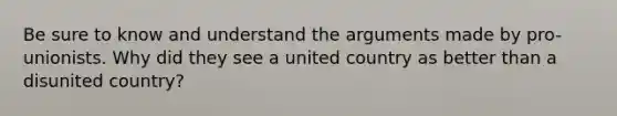 Be sure to know and understand <a href='https://www.questionai.com/knowledge/kX9kaOpm3q-the-argument' class='anchor-knowledge'>the argument</a>s made by pro-unionists. Why did they see a united country as better than a disunited country?