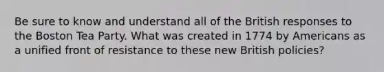 Be sure to know and understand all of the British responses to the Boston Tea Party. What was created in 1774 by Americans as a unified front of resistance to these new British policies?