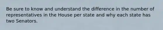 Be sure to know and understand the difference in the number of representatives in the House per state and why each state has two Senators.