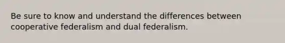 Be sure to know and understand the differences between cooperative federalism and dual federalism.