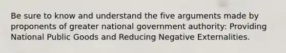 Be sure to know and understand the five arguments made by proponents of greater national government authority: Providing National Public Goods and Reducing Negative Externalities.