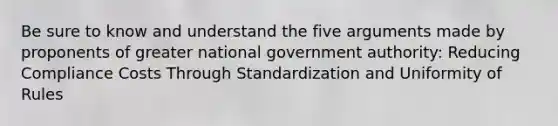 Be sure to know and understand the five arguments made by proponents of greater national government authority: Reducing Compliance Costs Through Standardization and Uniformity of Rules