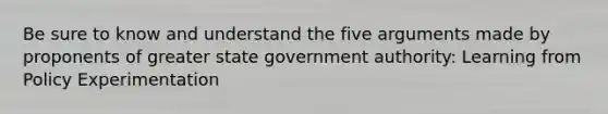 Be sure to know and understand the five arguments made by proponents of greater state government authority: Learning from Policy Experimentation