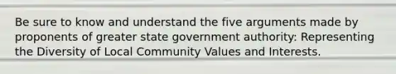 Be sure to know and understand the five arguments made by proponents of greater state government authority: Representing the Diversity of Local Community Values and Interests.