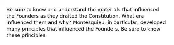 Be sure to know and understand the materials that influenced the Founders as they drafted the Constitution. What era influenced them and why? Montesquieu, in particular, developed many principles that influenced the Founders. Be sure to know these principles.