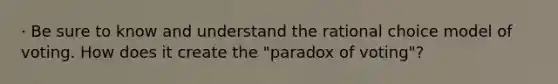 · Be sure to know and understand the rational choice model of voting. How does it create the "paradox of voting"?