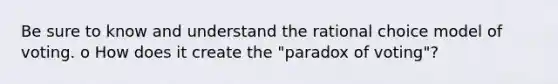 Be sure to know and understand the rational choice model of voting. o How does it create the "paradox of voting"?